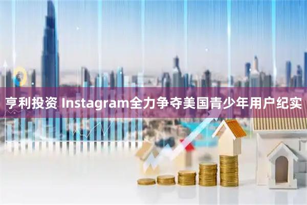 亨利投资 Instagram全力争夺美国青少年用户纪实