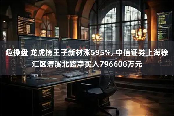 趣操盘 龙虎榜王子新材涨595%, 中信证券上海徐汇区漕溪北路净买入796608万元