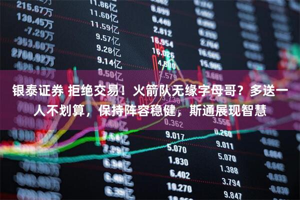 银泰证券 拒绝交易！火箭队无缘字母哥？多送一人不划算，保持阵容稳健，斯通展现智慧