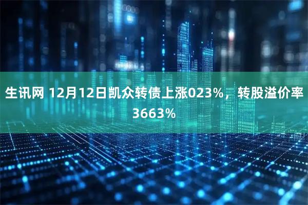 生讯网 12月12日凯众转债上涨023%，转股溢价率3663%