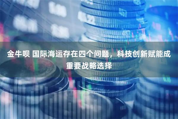 金牛呗 国际海运存在四个问题，科技创新赋能成重要战略选择