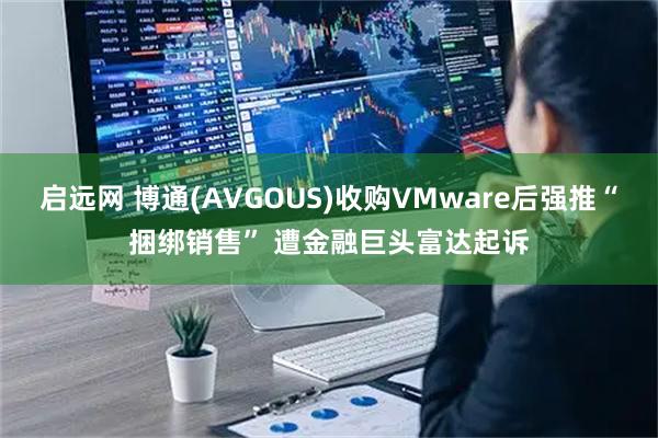 启远网 博通(AVGOUS)收购VMware后强推“捆绑销售” 遭金融巨头富达起诉