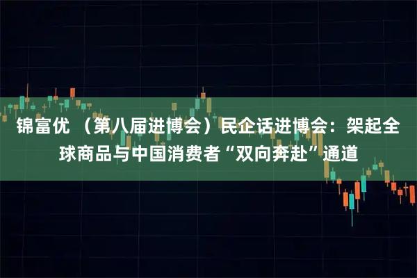 锦富优 （第八届进博会）民企话进博会：架起全球商品与中国消费者“双向奔赴”通道