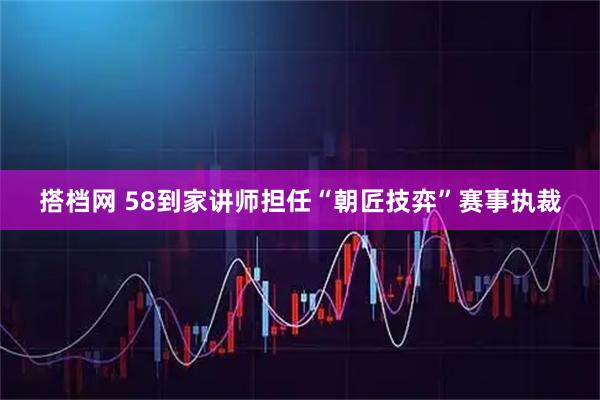 搭档网 58到家讲师担任“朝匠技弈”赛事执裁
